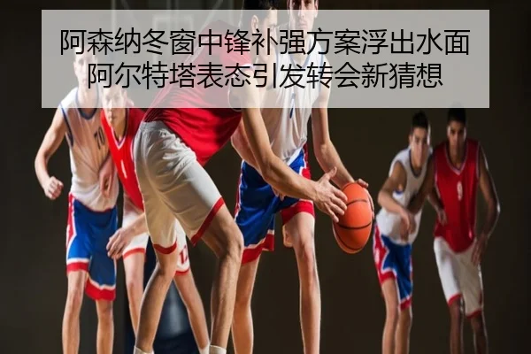 阿森纳冬窗中锋补强方案浮出水面 阿尔特塔表态引发转会新猜想