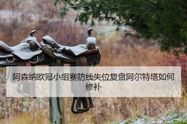 阿森纳欧冠小组赛防线失位复盘阿尔特塔如何修补